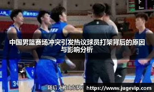 中国男篮赛场冲突引发热议球员打架背后的原因与影响分析
