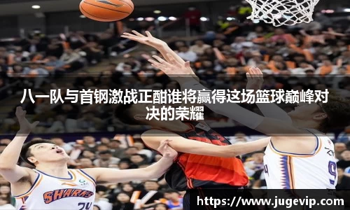 八一队与首钢激战正酣谁将赢得这场篮球巅峰对决的荣耀
